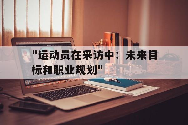 爱游戏体育（AYX）官方APP下载-关于&quot;运动员在采访中：未来目标和职业规划&quot;的信息